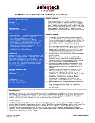 seleqtech
                                                         of special quality

               Triad Financial Improves Decision Making & Reporting Using seleqtech Solutions


                                                                  Solution Overview
    Solution & Services Summary
                                                                       The primary objectives were to build the foundation for an
    Industry                                                           enterprise data warehouse, integrate the various origination
    Financial Services                                                 data sources, migrate and retire all legacy reports and data
                                                                       marts. This was accomplished by using a program plan and a
                                                                       phased development life cycle methodology that is prioritized
    Business Model                                                     based on essential business drivers. A scalable technical
    Automobile Finance Company                                         architecture that supports current and future decision support
                                                                       needs was also implemented.

    Solutions & Services
                                                                   Business Benefits
    Total elapsed time: 17 Months for multiple parallel phases
    - Indirect Origination (Credit Revue): 5 Months
    - Direct Origination (Daytona): 5 Months
                                                                   •     Trusted and accurate data through an enterprise single
                                                                         source of truth that has data integration and integrity as its
    - Indirect Origination (Origenate): 4 ½ Months
                                                                         hallmark. Product management analysts have not only been
    - Reporting/Analytics Architecture Upgrade: 3 ½ Months
                                                                         able to reconcile data to source systems, but have also
    - Indirect Reporting Migration/Retirement: 4 Months
                                                                         improved the validation and reconciliation process.
    - Direct Reporting Migration/Retirement: 3 Months
    - Legacy Data Mart Retirement Roadmap: 2 ½ Months              •     Business empowerment through a system that allows deeper
    - EDW Program Management: 8 Months                                   and more meaningful analysis and reporting with reduced IT
    - Production Support: 10 Months                                      involvement. The Vice President of Product Management
    - Solution and Tool Training: 6 Months                               creates queries and reports on his own, and is very happy
                                                                         with the friendliness of the originations solution brought
                                                                         about by the new data and tool architecture.
    Architecture                                                   •     Better and faster decisions through a system optimized for
    Data is sourced from multiple third-party applications and           decision-making.
    in-house SQL Server databases. It is stored nightly in an      •     Better customer service through the availability of
    Oracle staging database where the data is then                       integrated, timely, and accurate customer information.
    transformed and loaded using Informatica into an Oracle
    dimensional data warehouse. The data is made available
                                                                   •     Employee empowerment through a system that fosters a
                                                                         culture of productivity and minimal supervision.
    to the users via the Business Objects suite of reporting
    and analysis tools. The data is also made available to         •     Improved process efficiencies through a decrease in the
    other reporting applications.                                        turnaround time of the loan process by having a tool to
                                                                         understand the application process trends and timing of
                                                                         activities.
    Software/Hardware Used                                         •     Improved and efficient utilization of IT resources. The
    Oracle 9i                                                            Information Technology Director responsible for the
    SQL Server 2000                                                      Enterprise Data Warehouse believes that the new
    Informatica                                                          architecture will allow valuable resources to focus on other
    Business Objects 6.1, 6.5, & Xi                                      projects and analysis, rather than servicing common
                                                                         independent or unstructured information requests.
                                                                   •     Improved the understanding of data elements and
    Performance                                                          agreement of business definitions across business areas.
    Number of users: 100’s
    Size of the database: 500 GB                                   •     Framework for phased implementation methodology that
                                                                         fosters responsive and timely solution development. The
                                                                         Chief Administrative Officer stated after the Daytona
                                                                         deployment “the solution is a model for how future projects
                                                                         are to be done”.

    About seleqtech

    seleqtech provides best-of-breed, powerful data integration and analysis/reporting capabilities that empower general business
    users to glean the critical information required for timely, more informed business decisions across the entire enterprise. The
    company's "Best of Breed" philosophy combined with extensive industry experience help clients to effectively change their
    behavior regarding their use of information to foster enterprise competitive advantage.

    About The Client

    Triad Financial is a leader in the non-prime automobile financing industry. For more than 15 years, Triad has fulfilled the auto
    financing needs of consumers across the United States. With a reputation for quality control, an efficient processing system, and
    sturdy capital to fund loans, Triad delivers responsive service to its national network of dealers. Triad has over 1,200
    employees, purchases consumer contracts in 44 states from over 5,000 automotive dealers, has approximately 300,000
    customers, and the financial strength of nearly $4 billion in managed receivables. The company is on pace to originate more
    than $2 billion in auto finance contracts this year.



Copyright 2006 seleqtech                                                                                         Contact: info@seleqtech.com
All Rights Reserved
 