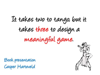 It takes twoto tango, but it takes threeto design a meaningful game. Bookpresentation Casper Harteveld 