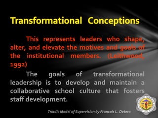 This represents leaders who shape,
alter, and elevate the motives and goals of
the institutional members. (Leithwood,
1992)
The goals of transformational
leadership is to develop and maintain a
collaborative school culture that fosters
staff development.
 