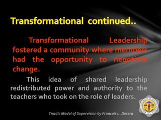 Transformational Leadership
fostered a community where members
had the opportunity to negotiate
change.
This idea of shared leadership
redistributed power and authority to the
teachers who took on the role of leaders.
 