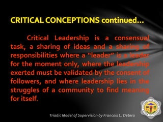 Critical Leadership is a consensual
task, a sharing of ideas and a sharing of
responsibilities where a “leader” is a leader
for the moment only, where the leadership
exerted must be validated by the consent of
followers, and where leadership lies in the
struggles of a community to find meaning
for itself.
 