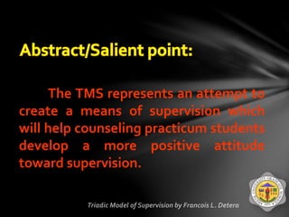 The TMS represents an attempt to
create a means of supervision which
will help counseling practicum students
develop a more positive attitude
toward supervision.
 