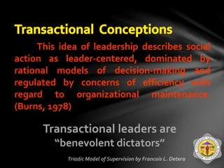 This idea of leadership describes social
action as leader-centered, dominated by
rational models of decision-making and
regulated by concerns of efficiency with
regard to organizational maintenance.
(Burns, 1978)
Transactional leaders are
“benevolent dictators”
 
