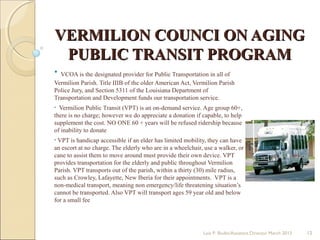 VERMILION COUNCI ON AGINGVERMILION COUNCI ON AGING
PUBLIC TRANSIT PROGRAMPUBLIC TRANSIT PROGRAM
• VCOA is the designated provider for Public Transportation in all of
Vermilion Parish. Title IIIB of the older American Act, Vermilion Parish
Police Jury, and Section 5311 of the Louisiana Department of
Transportation and Development funds our transportation service.
• Vermilion Public Transit (VPT) is an on-demand service. Age group 60+,
there is no charge; however we do appreciate a donation if capable, to help
supplement the cost. NO ONE 60 + years will be refused ridership because
of inability to donate
• VPT is handicap accessible if an elder has limited mobility, they can have
an escort at no charge. The elderly who are in a wheelchair, use a walker, or
cane to assist them to move around must provide their own device. VPT
provides transportation for the elderly and public throughout Vermilion
Parish. VPT transports out of the parish, within a thirty (30) mile radius,
such as Crowley, Lafayette, New Iberia for their appointments. VPT is a
non-medical transport, meaning non emergency/life threatening situation’s
cannot be transported. Also VPT will transport ages 59 year old and below
for a small fee
Lois P. Bodin/Assistant Director March 2013 12
 