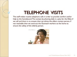 TELEPHONE VISITSTELEPHONE VISITS
The staff makes routine telephone calls in order to provide comfort and/or
help to the homebound.The contact by phoning daily is a plus for the Elder, if
we call and there is no answer, then we advise the elders contact person, if
not reachable then we send out the Outreach workers to the home to
ensure the safety of the elderly person.
Lois P. Bodin/Assistant Director March 2013 13
 