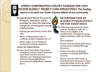 ETERGY CORPORATION UTILITEY FUNDING FOR LOWETERGY CORPORATION UTILITEY FUNDING FOR LOW
INCOME ELDERLY. PROJECT CARE APPLICATION: This fundingINCOME ELDERLY. PROJECT CARE APPLICATION: This funding
source is to assist our lower income elderly of our community.source is to assist our lower income elderly of our community.
Energy-Related Needs Covered by
Program. Assistance will be
provided to meet the following
categories of emergency energy-
related needs.
1. Entergy gas and electric service bills
only
2. Minor weatherization such as
caulking, weather stripping, etc.; or-
3. Minor repair of or purchase of
heating and cooling equipment.
LEVEL OF ASSISTANCE;
Persons an/or households may receive
emergency energy related assistance
up to three times in any one
calendar year. Assistance payments
shall not exceed $200.00 per
occurrence (or $600.00 per calendar
year.)
 DETERMINATION OF
ELIGIBILITY/QUALIFICATI
ON FOR ASSISTANCE.
The following requirements/criteria
must be satisfied in order for a
Person to be eligible to be
considered for emergency energy-
related assistance under the Power
to
Care program;
1. Person must be elderly (60+ years,)
low-income or disabled Entergy
Customer.
2. Person must have an Entergy
Louisiana or Entergy Gulf States
account;
3. Person must be either head of
household an/or the party in whose
name the Utility service for which
assistance is requested is listed.
Lois P. Bodin/Assistant Director March 2013 19
 
