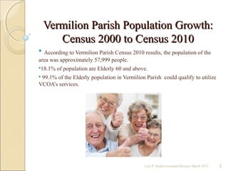 Vermilion Parish Population Growth:Vermilion Parish Population Growth:
Census 2000 to Census 2010Census 2000 to Census 2010
 According to Vermilion Parish Census 2010 results, the population of the
area was approximately 57,999 people.
18.1% of population are Elderly 60 and above.
 99.1% of the Elderly population in Vermilion Parish could qualify to utilize
VCOA’s services.
Lois P. Bodin/Assistant Director March 2013 2
 