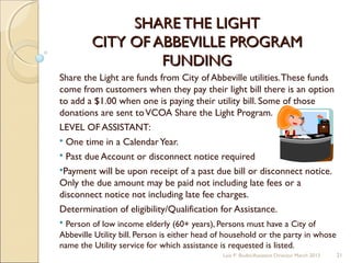 SHARE THE LIGHTSHARE THE LIGHT
CITY OF ABBEVILLE PROGRAMCITY OF ABBEVILLE PROGRAM
FUNDINGFUNDING
Share the Light are funds from City of Abbeville utilities.These funds
come from customers when they pay their light bill there is an option
to add a $1.00 when one is paying their utility bill. Some of those
donations are sent toVCOA Share the Light Program.
LEVEL OF ASSISTANT:
 One time in a CalendarYear.
 Past due Account or disconnect notice required
Payment will be upon receipt of a past due bill or disconnect notice.
Only the due amount may be paid not including late fees or a
disconnect notice not including late fee charges.
Determination of eligibility/Qualification for Assistance.
 Person of low income elderly (60+ years), Persons must have a City of
Abbeville Utility bill. Person is either head of household or the party in whose
name the Utility service for which assistance is requested is listed.
Lois P. Bodin/Assistant Director March 2013 21
 