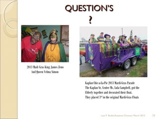 QUESTION’SQUESTION’S
??
Lois P. Bodin/Assistant Director March 2013 23
2013 Madi Gras King James Zeno
And Queen Velma Simon
Kaplan Chic-a-La-Pie 2013 Mardi-Gras Parade
The Kaplan Sr. Center Ms. Lula Campbell, got the
Elderly together and decorated their float.
They placed 3rd
in the original Mardi-Gras Floats
 