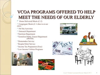 VCOA PROGRAMS OFFERED TO HELPVCOA PROGRAMS OFFERED TO HELP
MEET THE NEEDS OF OUR ELDERLYMEET THE NEEDS OF OUR ELDERLY
 Home Delivered Meals (C-2)
 Congregate Meals (C-1 dine in at our
sites)
 On Site Activities
 Outreach Department
Nutrition Department
Vermilion Public Transit Department
(DOTD)
Homemaker Service
Respite/Sitter Service
Income Tax Preparation (Free)
Low Income Utilities Programs
Lois P. Bodin/Assistant Director March 2013 4
 