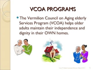 VCOA PROGRAMSVCOA PROGRAMS
The Vermilion Council on Aging elderly
Services Program (VCOA) helps older
adults maintain their independence and
dignity in their OWN homes.
Lois P. Bodin/Assistant Director March 2013 5
 
