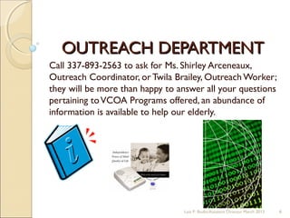 OUTREACH DEPARTMENTOUTREACH DEPARTMENT
Call 337-893-2563 to ask for Ms. Shirley Arceneaux,
Outreach Coordinator, or Twila Brailey, Outreach Worker;
they will be more than happy to answer all your questions
pertaining toVCOA Programs offered, an abundance of
information is available to help our elderly.
Lois P. Bodin/Assistant Director March 2013 6
 