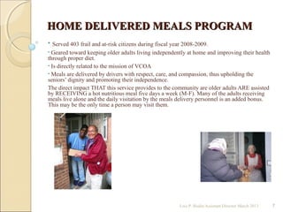 HOME DELIVERED MEALS PROGRAMHOME DELIVERED MEALS PROGRAM
• Served 403 frail and at-risk citizens during fiscal year 2008-2009.
• Geared toward keeping older adults living independently at home and improving their health
through proper diet.
• Is directly related to the mission of VCOA
• Meals are delivered by drivers with respect, care, and compassion, thus upholding the
seniors’ dignity and promoting their independence.
The direct impact THAT this service provides to the community are older adults ARE assisted
by RECEIVING a hot nutritious meal five days a week (M-F). Many of the adults receiving
meals live alone and the daily visitation by the meals delivery personnel is an added bonus.
This may be the only time a person may visit them.
Lois P. Bodin/Assistant Director March 2013 7
 