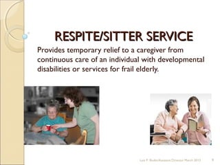 RESPITE/SITTER SERVICERESPITE/SITTER SERVICE
Provides temporary relief to a caregiver from
continuous care of an individual with developmental
disabilities or services for frail elderly.
Lois P. Bodin/Assistant Director March 2013 9
 