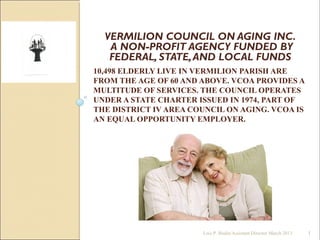 10,498 ELDERLY LIVE IN VERMILION PARISH ARE
FROM THE AGE OF 60 AND ABOVE. VCOA PROVIDES A
MULTITUDE OF SERVICES. THE COUNCIL OPERATES
UNDER A STATE CHARTER ISSUED IN 1974, PART OF
THE DISTRICT IV AREA COUNCIL ON AGING. VCOA IS
AN EQUAL OPPORTUNITY EMPLOYER.
VERMILION COUNCIL ON AGING INC.
A NON-PROFIT AGENCY FUNDED BY
FEDERAL, STATE,AND LOCAL FUNDS
1Lois P. Bodin/Assistant Director March 2013
 