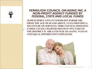 10,498 ELDERLY LIVE IN VERMILION PARISH ARE
FROM THE AGE OF 60 AND ABOVE. VCOA PROVIDES A
MULTITUDE OF SERVICES. THBE COUNCIL OPERATES
UNDER A STATE CHARTER ISSUED IN 1974, PART OF
THE DISTRICT IV AREA COUNCIL ON AGING. VCOA IS
AND EQUAL OPPORTUNITY EMPLOYER.
VERMILION COUNCIL ON AGING INC.A
NON-PROFIT AGENCY FUNDED BY
FEDERAL, STATE AND LOCAL FUNDS
1Lois P. Bodin/Assistant Director March 2013
 