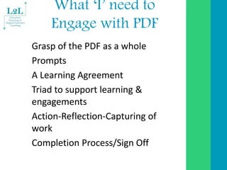What ‘I’ need to
Engage with PDF
Grasp of the PDF as a whole
Prompts
A Learning Agreement
Triad to support learning &
enga...