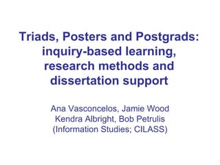 Triads, Posters and Postgrads: inquiry-based learning, research methods and dissertation support Ana Vasconcelos, Jamie Wood Kendra Albright, Bob Petrulis (Information Studies; CILASS) 