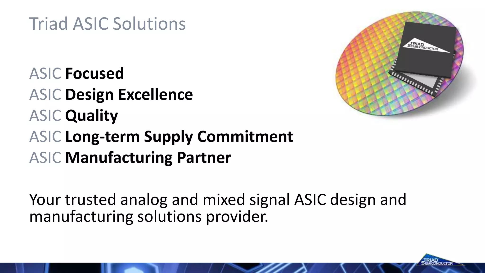Triad ASIC Solutions
ASIC Focused
ASIC Design Excellence
ASIC Quality
ASIC Long-term Supply Commitment
ASIC Manufacturing Partner
Your trusted analog and mixed signal ASIC design and
manufacturing solutions provider.
 