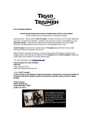 For Immediate Release:
Triad Triumph Brings the Lastest Triumph Motorcycles to Greensboro
Triad Triumph carries a complete line of riding gear and bikes
Greensboro,NC – March15,2014 Triad Triumph is excited to announce their Triumph dealership
now open in Downtown Greensboro. “Starting a new business is always a bit frightening,” said
John Hill, owner. “But when we looked at the increasing demand for the new Triumphs,
starting a local dealership for them is just such an exciting opportunity for us!”
Triad Triumph is featuring the newest lineup of Triumphs along with their various other
motorcycle clothing, accessories and service.
With the ability to provide servicing on a variety of motorcyles and scooters including Vespa,
Piaggio, Kymco, and Hyosung, the addition of the Triumph allows Triad Triumph to easily and
quickly point each customer to the right bike for them
For more information, visit SelectCycle.com
Press Contact for Triad Triumph:
John Hill
Phone:(336) 271-4774
email:JohnHill@theautotrends.com
About Triad Triumph:
Triad Triumph is the premiere motorcycle dealer in Greensboro, carrying a number of
European and Asian models as well as accessories and top notch service for those
brands.
Triad Triumph
430 N. Eugene St.
Greensboro,NC 27401
(336) 271-4774
 