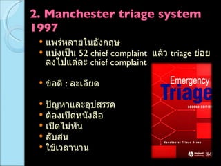 2. Manchester triage system 1997 แพร่หลายในอังกฤษ แบ่งเป็น  52 chief complaint  แล้ว  triage  ย่อยลงไปแต่ละ  chief complaint  ข้อดี  :  ละเอียด ปัญหาและอุปสรรค ต้องเปิดหนังสือ เปิดไม่ทัน  สับสน ใช้เวลานาน 