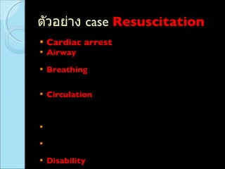 ตัวอย่าง  case  Resuscitation   Cardiac arrest   Airway   :  ใส่  ETT  ( ไม่ว่าจะใส่เองหรือ  refer  มา )  , FB  อุดตัน ที่ส่งผลต่อการหายใจ Breathing   : pneumo/hemothorax  ใส่  ICD ,  หอบมาก   อกบุ๋ม   + O2 sat drop  , anaphylaxis ,  หายใจช้ามาก จำเป็นต้องช่วยหายใจ Circulation   : shock , tachyarrythmia  ที่ต้อง cardioversion , VF , VT,  SVT  ที่ฉีด  adenosine  , Ht block on external pacemaker , AF  ไม่  stable ,  MI  ที่เหงื่อแตก ตัวเย็น  (poor perfusion) Multiple trauma  ที่ซีดมาก  , BP drop ,  ต้องรีบ  load iv fluid  Active bleeding  BP drop  ต้องรีบ  stop bleed load   iv fluid Disability   :  ซึมมากตั้งแต่  semicoma , coma , severe head injury , status epilepticus  
