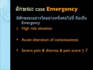 ลักษณะ  case  Emergency  มีลักษณะอย่างใดอย่างหนึ่งต่อไปนี้ ถือเป็น  Emergency High risk situation  ( มีความเสี่ยงหากให้รอ ) Acute alteration of consciousness  ( ระดับความรู้สึกตัวเปลี่ยนแปลง )  Severe pain & distress & pain score  >  7  ( ปวดมาก +  กระสับกระส่าย  + pain score  >  7 ) 