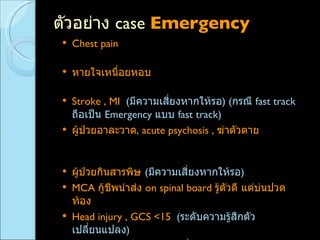 ตัวอย่าง  case  Emergency Chest pain  ( มีความเสี่ยงหากให้รอ เพราะต้องรีบประเมิน  EKG ) หายใจเหนื่อยหอบ  ( มีความเสี่ยงหากให้รอ  เพราะต้องรีบตรวจร่างกาย ฟังปอด พ่นยา ) Stroke , MI  ( มีความเสี่ยงหากให้รอ ) ( กรณี  fast track  ถือเป็น  Emergency  แบบ  fast track ) ผู้ป่วยอาละวาด ,  acute psychosis ,  ฆ่าตัวตาย  ( มีความเสี่ยงหากให้รอ  เพราะมีโอกาสทำร้ายร่างกายตัวเองและผู้อื่น ) ผู้ป่วยกินสารพิษ  ( มีความเสี่ยงหากให้รอ ) MCA  กู้ชีพนำส่ง  on spinal board  รู้ตัวดี แต่บ่นปวดท้อง  ( มีความเสี่ยงหากให้รอ  เพราะต้องรีบทำ  FAST ) Head injury ,   GCS <15  ( ระดับความรู้สึกตัวเปลี่ยนแปลง ) UGIH pulse  เร็ว  ( มีความเสี่ยงหากให้รอ  เพราะ  pulse  เริ่มเร็ว อาจเป็น  hypovolemic shock class II ) 