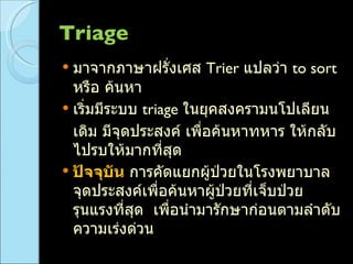 Triage  มาจากภาษาฝรั่งเศส  Trier  แปลว่า  to sort  หรือ ค้นหา เริ่มมีระบบ  triage  ในยุคสงครามนโปเลียน เดิม มีจุดประสงค์ เพื่อค้นหาทหาร ให้กลับไปรบให้มากที่สุด ปัจจุบัน  การคัดแยกผู้ป่วยในโรงพยาบาล จุดประสงค์เพื่อค้นหาผู้ป่วยที่เจ็บป่วยรุนแรงที่สุด  เพื่อนำมารักษาก่อนตามลำดับความเร่งด่วน 