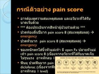 กรณีตัวอย่าง  pain score  อาจต้องดูความสมเหตุสมผล และอวัยวะที่ได้รับบาดเจ็บด้วย ***  ต้องประเมินจากสีหน้าผู้ป่วยร่วมด้วย  *** ปวดท้องลิ้นปี่มาก  pain score 8  ( สมเหตุสมผล )      emergency ปวดหัวมาก  pain score 8  ( สมเหตุสมผล )     emergency   ของหนักตกใส่นิ้วหัวแม่เท้า มี  open Fx  ปลายหัวแม่เท้า  pain score 8  ( เนื่องจากอวัยวะที่ได้รับบาดเจ็บไม่รุนแรง  อาจหักลบ  1 level )      urgency   ฟันผุ ปวดฟันมาก  pain score 8   หมออาจจะสั่งฉีด  diclofenac  ( เนื่องจากฟันผุ  เป็นอวัยวะที่ไม่รุนแรง  อาจหักลบ  1 level )      urgency  