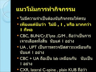 แนวโน้มการทำกิจกรรม ไม่มีความจำเป็นต้องนับกิจกรรมให้ครบ เพียงแค่นับว่า  ไม่มี  ,  1 ,  หรือ มากกว่า  1  ก็พอ CBC, BUN/Cr,E’lyte ,G/M ,  ถือว่าเป็นการเจาะเลือดทั้งสิ้น  นับแค่  1  อย่าง UA , UPT  เป็นการตรวจปัสสาวะเหมือนกัน นับแค่  1  อย่าง CBC + UA  ถือเป็น  lab   เหมือนกัน  นับเป็น  1  อย่าง CXR, lateral C-spine , plain KUB  ถือว่าเป็น  x-ray  ทั้งสิ้น  นับแค่  1  อย่าง  