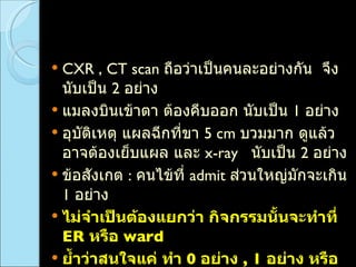 CXR , CT scan  ถือว่าเป็นคนละอย่างกัน  จึงนับเป็น  2  อย่าง  แมลงบินเข้าตา ต้องคีบออก นับเป็น  1  อย่าง  อุบัติเหตุ แผลฉีกที่ขา  5 cm   บวมมาก ดูแล้วอาจต้องเย็บแผล และ  x-ray  นับเป็น  2  อย่าง  ข้อสังเกต  :  คนไข้ที่  admit  ส่วนใหญ่มักจะเกิน  1  อย่าง ไม่จำเป็นต้องแยกว่า กิจกรรมนั้นจะทำที่  ER  หรือ  ward  ย้ำว่าสนใจแค่ ทำ  0  อย่าง  , 1  อย่าง หรือ มากกว่า  1  อย่าง 