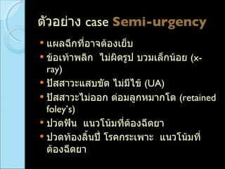 ตัวอย่าง  case  Semi-urgency   แผลฉีกที่อาจต้องเย็บ  ข้อเท้าพลิก  ไม่ผิดรูป บวมเล็กน้อย   (x-ray)  ปัสสาวะแสบขัด ไม่มีไข้  (UA) ปัสสาวะไม่ออก ต่อมลูกหมากโต  (retained foley’s) ปวดฟัน  แนวโน้มที่ต้องฉีดยา ปวดท้องลิ้นปี่ โรคกระเพาะ  แนวโน้มที่ต้องฉีดยา 