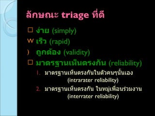 ลักษณะ  triage  ที่ดี  ง่าย   (simply) เร็ว   (rapid) ถูกต้อง   (validity) มาตรฐานเห็นตรงกัน  (reliability) มาตรฐานเห็นตรงกันในตัวคนๆนั้นเอง  (intrarater reliability)  มาตรฐานเห็นตรงกัน ในหมู่เพื่อนร่วมงาน  (interrater reliability)  