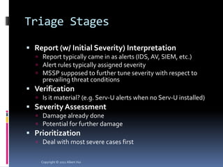 Triage Stages

 Report (w/ Initial Severity) Interpretation
   Report typically came in as alerts (IDS, AV, SIEM, etc.)
   Alert rules typically assigned severity
   MSSP supposed to further tune severity with respect to
    prevailing threat conditions
 Verification
   Is it material? (e.g. Serv-U alerts when no Serv-U installed)
 Severity Assessment
   Damage already done
   Potential for further damage
 Prioritization
   Deal with most severe cases first


    Copyright © 2011 Albert Hui
 