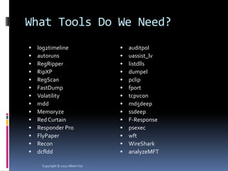 What Tools Do We Need?
   log2timeline                      auditpol
   autoruns                          uassist_lv
   RegRipper                         listdlls
   RipXP                             dumpel
   RegScan                           pclip
   FastDump                          fport
   Volatility                        tcpvcon
   mdd                               md5deep
   Memoryze                          ssdeep
   Red Curtain                       F-Response
   Responder Pro                     psexec
   FlyPaper                          wft
   Recon                             WireShark
   dcfldd                            analyzeMFT

     Copyright © 2011 Albert Hui
 