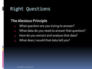 Right Questions

The Alexious Principle
  1. What question are you trying to answer?
  2. What data do you need to answer that question?
  3. How do you extract and analyze that data?
  4. What does / would that data tell you?




       Copyright © 2011 Albert Hui
 