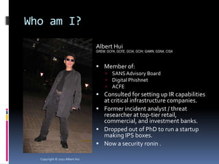 Who am I?
                                Albert Hui
                                GREM, GCFA, GCFE, GCIA, GCIH, GAWN, GSNA, CISA



                                 Member of:
                                        SANS Advisory Board
                                        Digital Phishnet
                                        ACFE
                                 Consulted for setting up IR capabilities
                                  at critical infrastructure companies.
                                 Former incident analyst / threat
                                  researcher at top-tier retail,
                                  commercial, and investment banks.
                                 Dropped out of PhD to run a startup
                                  making IPS boxes.
                                 Now a security ronin .

  Copyright © 2011 Albert Hui
 