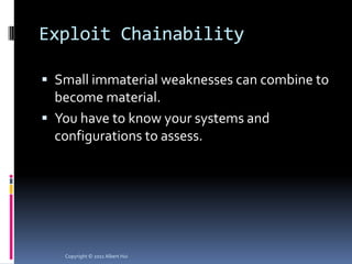 Exploit Chainability

 Small immaterial weaknesses can combine to
  become material.
 You have to know your systems and
  configurations to assess.




   Copyright © 2011 Albert Hui
 