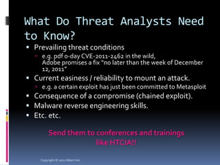 What Do Threat Analysts Need
to Know?
 Prevailing threat conditions
   e.g. pdf 0-day CVE-2011-2462 in the wild,
     Adobe promises a fix “no later than the week of December
     12, 2011”
 Current easiness / reliability to mount an attack.
   e.g. a certain exploit has just been committed to Metasploit
 Consequence of a compromise (chained exploit).
 Malware reverse engineering skills.
 Etc. etc.

         Send them to conferences and trainings
                      like HTCIA!!

    Copyright © 2011 Albert Hui
 