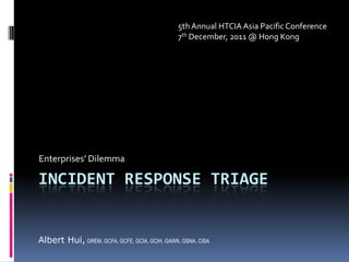 5th Annual HTCIA Asia Pacific Conference
                                               7th December, 2011 @ Hong Kong




Enterprises’ Dilemma

INCIDENT RESPONSE TRIAGE


Albert Hui, GREM, GCFA, GCFE, GCIA, GCIH, GAWN, GSNA, CISA
 