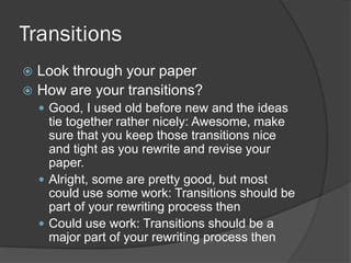Transitions
 Look through your paper
 How are your transitions?
 Good, I used old before new and the ideas
tie together rather nicely: Awesome, make
sure that you keep those transitions nice
and tight as you rewrite and revise your
paper.
 Alright, some are pretty good, but most
could use some work: Transitions should be
part of your rewriting process then
 Could use work: Transitions should be a
major part of your rewriting process then
 