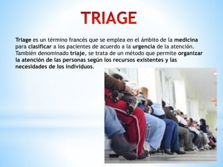 Triage es un término francés que se emplea en el ámbito de la medicina
para clasificar a los pacientes de acuerdo a la urgencia de la atención.
También denominado triaje, se trata de un método que permite organizar
la atención de las personas según los recursos existentes y las
necesidades de los individuos.
 