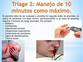 El paciente debe de ser evaluado y atendido en segundo orden de prioridad, se
aplica en pacientes con dolor severo, particularmente si se trata de personas
mayores o factores de riesgo asociados. Por ejemplo.
• Diabetes.
• Cardiopatías.
• Hipertensión arterial.
• Compromisos respiratorios.
• Compromiso de conciencia.
• Signos de deshidratación.
• Trauma ocular.
 