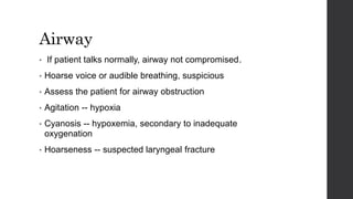 Airway
• If patient talks normally, airway not compromised.
• Hoarse voice or audible breathing, suspicious
• Assess the patient for airway obstruction
• Agitation -- hypoxia
• Cyanosis -- hypoxemia, secondary to inadequate
oxygenation
• Hoarseness -- suspected laryngeal fracture
 