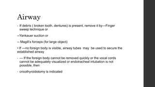 Airway
• If debris ( broken tooth, dentures) is present, remove it by—Finger
sweep technique or
--Yankauer suction or
-- Magill’s forceps (for large object)
• If ---no foreign body is visible, airway tubes may be used to secure the
established airway
• --- If the foreign body cannot be removed quickly or the vocal cords
cannot be adequately visualized or endotracheal intubation is not
possible, then
• cricothyroidotomy is indicated
 