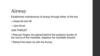 Airway
Established maintenance of airway through either of the two
---Head tilt-chin lift
---Jaw thrust
JAW THRUST
• Rescuer fingers are placed behind the posterior border of
the ramus of the mandible, displace the mandible forward
• Retract the lower lip with the thump
 