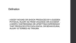 Defination
• A BODY WOUND OR SHOCK PRODUCED BY A SUDDEN
PHYSICAL INJURY AS FROM VIOLENCE OR ACCIDENT ,
A DEEPLY DISTRESSING OR UPSETTING EXPERIENCE
THAT PRODUCES PSYCHOLOGICAL OR BEHAVIOURAL
INJURY IS TERMED AS TRAUMA.
 