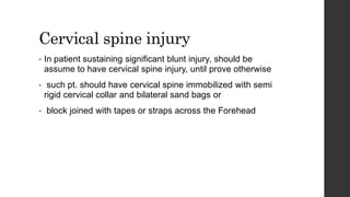 Cervical spine injury
• In patient sustaining significant blunt injury, should be
assume to have cervical spine injury, until prove otherwise
• such pt. should have cervical spine immobilized with semi
rigid cervical collar and bilateral sand bags or
• block joined with tapes or straps across the Forehead
 