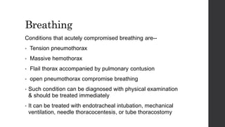 Breathing
Conditions that acutely compromised breathing are--
• Tension pneumothorax
• Massive hemothorax
• Flail thorax accompanied by pulmonary contusion
• open pneumothorax compromise breathing
• Such condition can be diagnosed with physical examination
& should be treated immediately
• It can be treated with endotracheal intubation, mechanical
ventilation, needle thoracocentesis, or tube thoracostomy
 